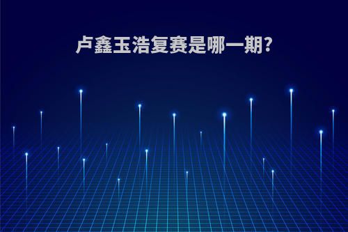 卢鑫玉浩复赛是哪一期?