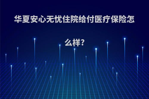 华夏安心无忧住院给付医疗保险怎么样?