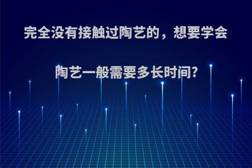 完全没有接触过陶艺的，想要学会陶艺一般需要多长时间?