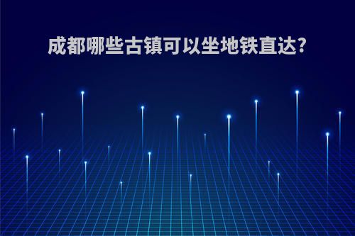 成都哪些古镇可以坐地铁直达?