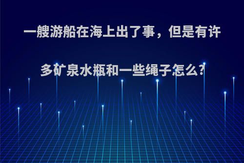 一艘游船在海上出了事，但是有许多矿泉水瓶和一些绳子怎么?