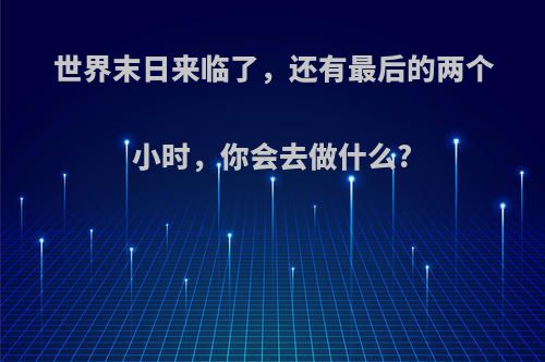 世界末日来临了，还有最后的两个小时，你会去做什么?