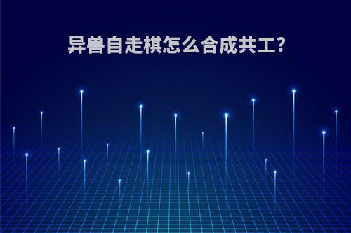 异兽自走棋怎么合成共工?