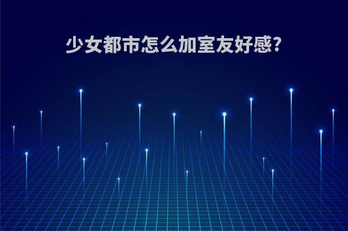 少女都市怎么加室友好感?