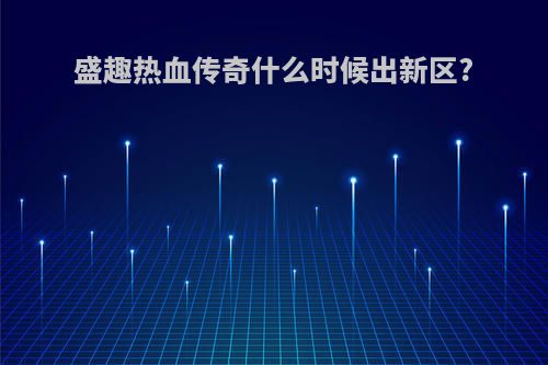 盛趣热血传奇什么时候出新区?