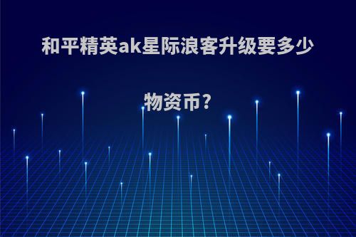 和平精英ak星际浪客升级要多少物资币?