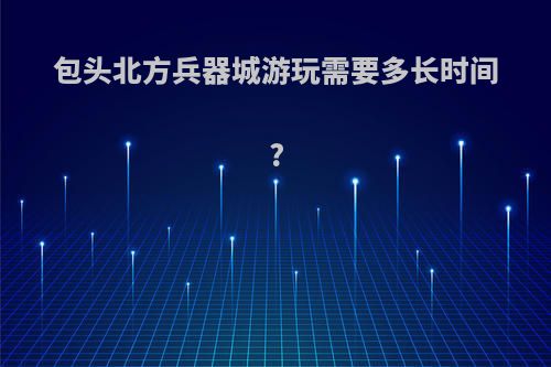 包头北方兵器城游玩需要多长时间?