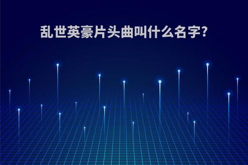 乱世英豪片头曲叫什么名字?