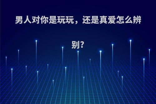男人对你是玩玩，还是真爱怎么辨别?