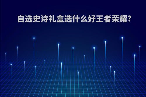 自选史诗礼盒选什么好王者荣耀?