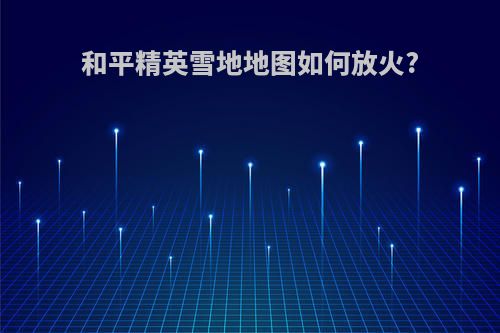 和平精英雪地地图如何放火?