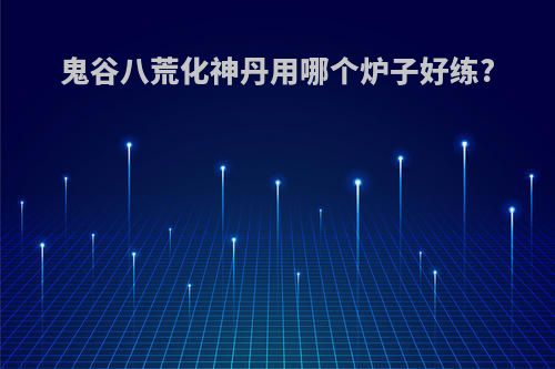 鬼谷八荒化神丹用哪个炉子好练?