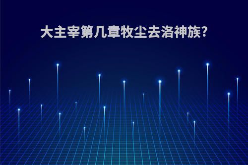 大主宰第几章牧尘去洛神族?