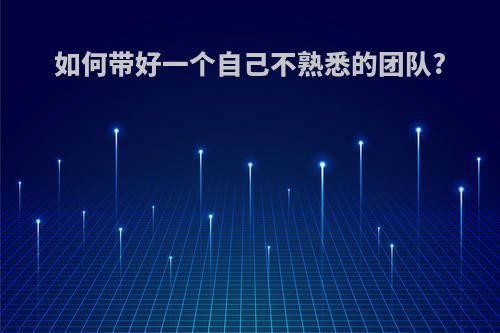 如何带好一个自己不熟悉的团队?