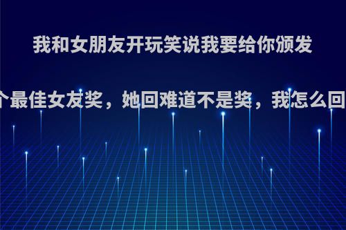 我和女朋友开玩笑说我要给你颁发一个最佳女友奖，她回难道不是奖，我怎么回答?