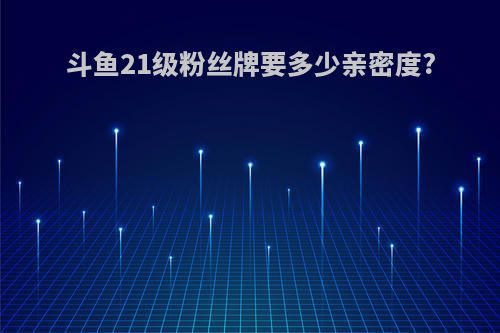 斗鱼21级粉丝牌要多少亲密度?