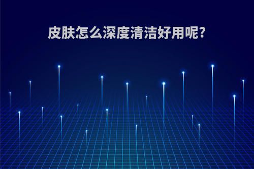 皮肤怎么深度清洁好用呢?