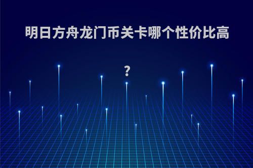 明日方舟龙门币关卡哪个性价比高?