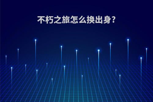 不朽之旅怎么换出身?
