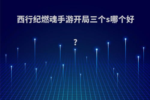 西行纪燃魂手游开局三个s哪个好?