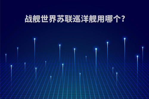 战舰世界苏联巡洋舰用哪个?