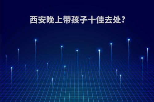 西安晚上带孩子十佳去处?