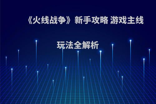 《火线战争》新手攻略 游戏主线玩法全解析