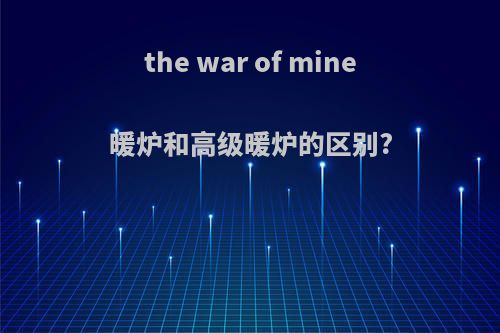 the war of mine暖炉和高级暖炉的区别?