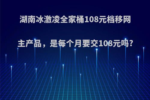 湖南冰激凌全家桶108元档移网主产品，是每个月要交108元吗?