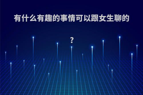 有什么有趣的事情可以跟女生聊的?