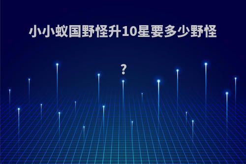 小小蚁国野怪升10星要多少野怪?
