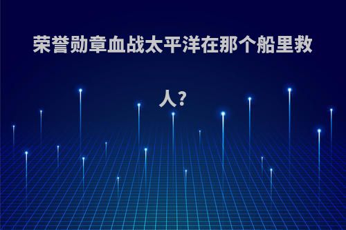 荣誉勋章血战太平洋在那个船里救人?