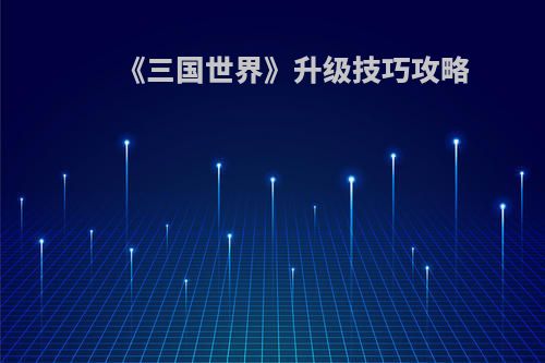 《三国世界》升级技巧攻略(《三国世界》升级技巧攻略视频)