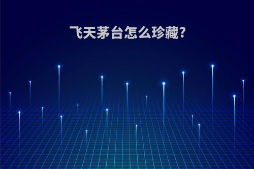 飞天茅台怎么珍藏?