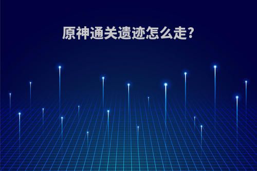 原神通关遗迹怎么走?