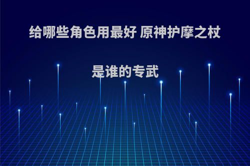 给哪些角色用最好 原神护摩之杖是谁的专武(原神护摩之杖值得抽吗)