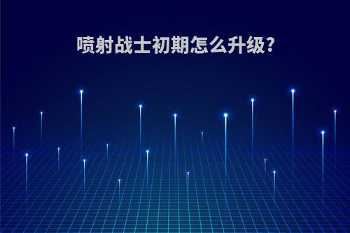 喷射战士初期怎么升级?