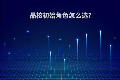 晶核初始角色怎么选?