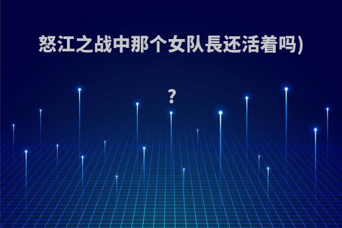 怒江之战中那个女队長还活着吗)?