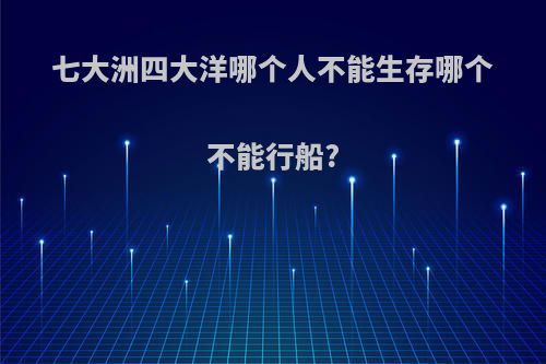 七大洲四大洋哪个人不能生存哪个不能行船?