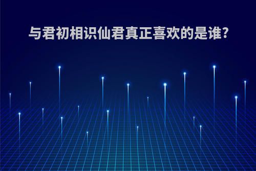 与君初相识仙君真正喜欢的是谁?