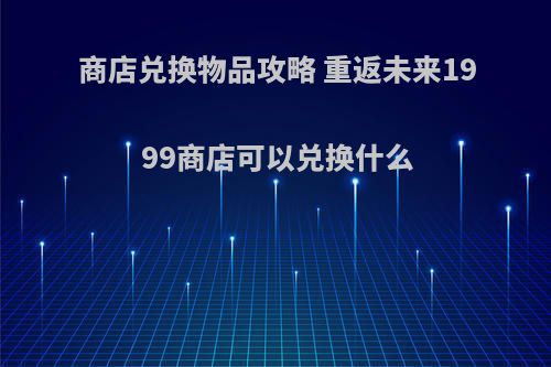 商店兑换物品攻略 重返未来1999商店可以兑换什么