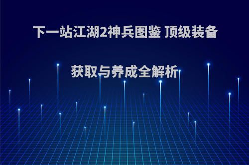 下一站江湖2神兵图鉴 顶级装备获取与养成全解析