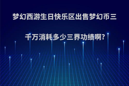 梦幻西游生日快乐区出售梦幻币三千万消耗多少三界功绩啊?