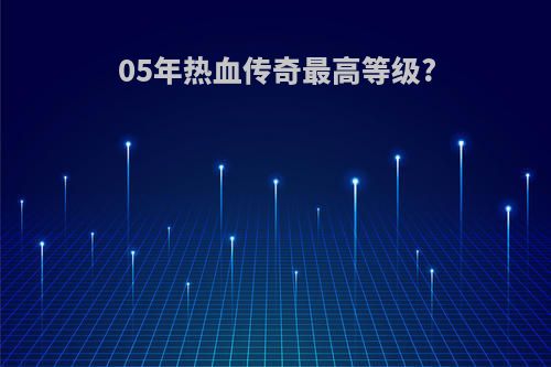 05年热血传奇最高等级?
