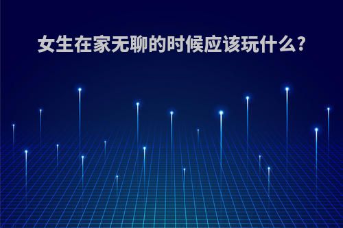 女生在家无聊的时候应该玩什么?