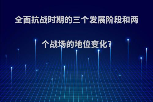 全面抗战时期的三个发展阶段和两个战场的地位变化?