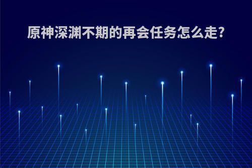 原神深渊不期的再会任务怎么走?