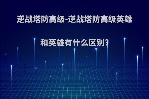 逆战塔防高级-逆战塔防高级英雄和英雄有什么区别?