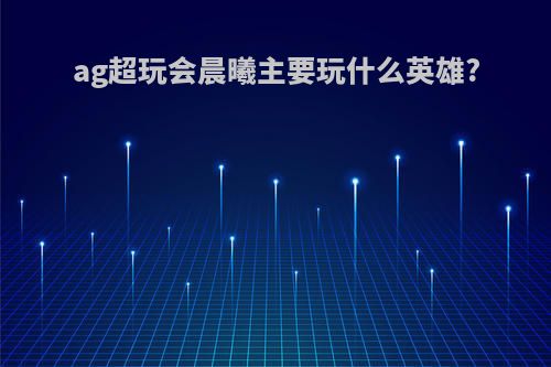 ag超玩会晨曦主要玩什么英雄?